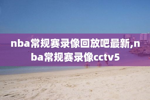 nba常规赛录像回放吧最新,nba常规赛录像cctv5