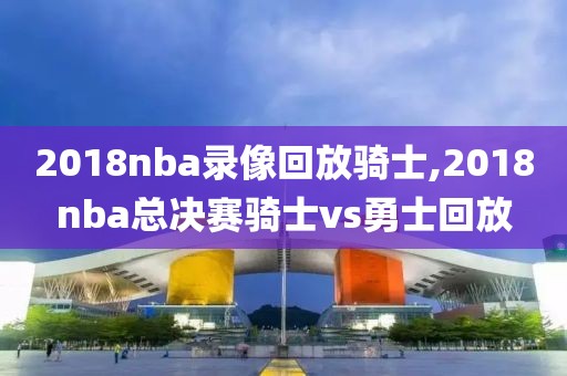 2018nba录像回放骑士,2018nba总决赛骑士vs勇士回放