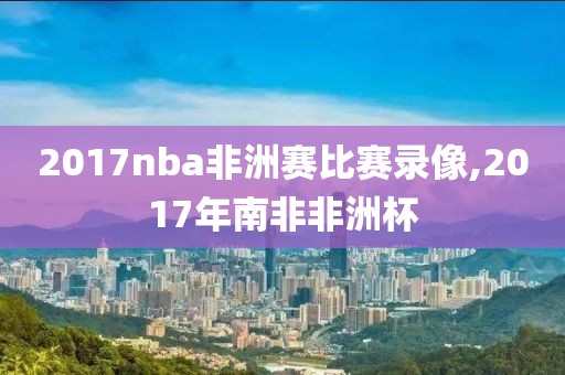 2017nba非洲赛比赛录像,2017年南非非洲杯