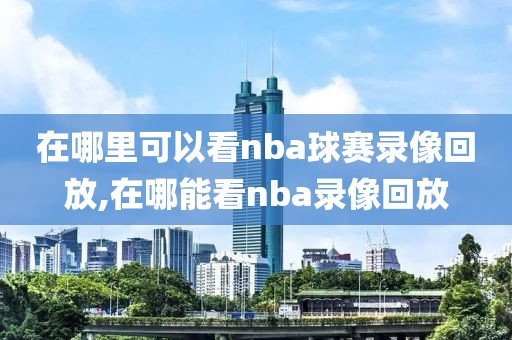 在哪里可以看nba球赛录像回放,在哪能看nba录像回放