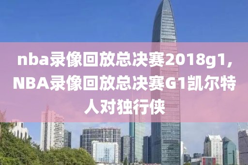nba录像回放总决赛2018g1,NBA录像回放总决赛G1凯尔特人对独行侠