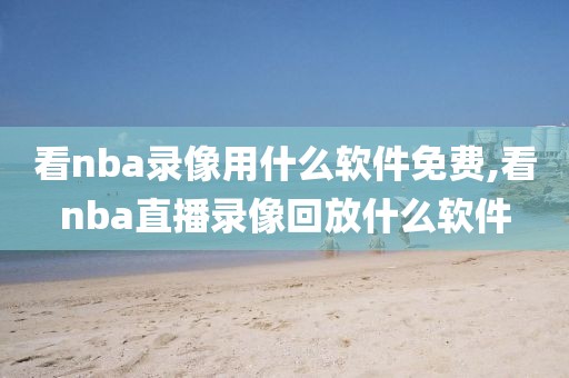 看nba录像用什么软件免费,看nba直播录像回放什么软件