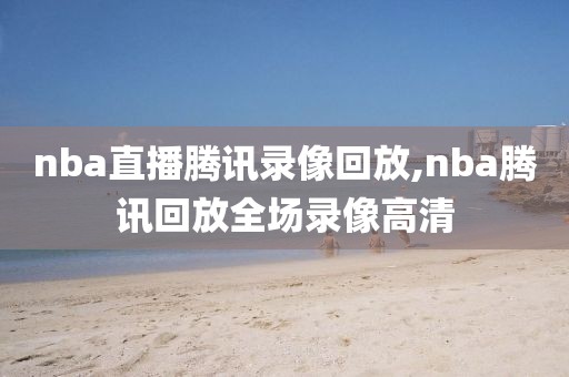 nba直播腾讯录像回放,nba腾讯回放全场录像高清