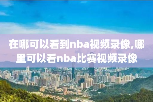 在哪可以看到nba视频录像,哪里可以看nba比赛视频录像