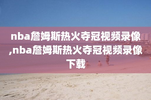 nba詹姆斯热火夺冠视频录像,nba詹姆斯热火夺冠视频录像下载