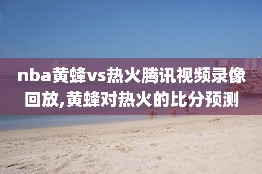 nba黄蜂vs热火腾讯视频录像回放,黄蜂对热火的比分预测