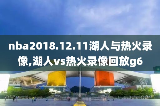 nba2018.12.11湖人与热火录像,湖人vs热火录像回放g6