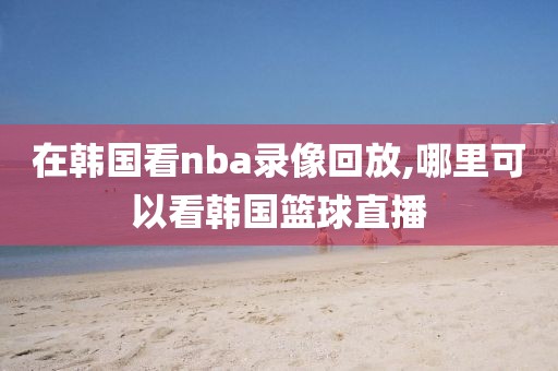 在韩国看nba录像回放,哪里可以看韩国篮球直播