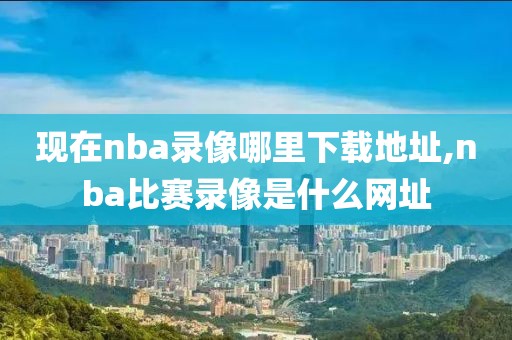 现在nba录像哪里下载地址,nba比赛录像是什么网址
