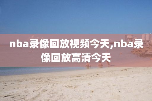 nba录像回放视频今天,nba录像回放高清今天