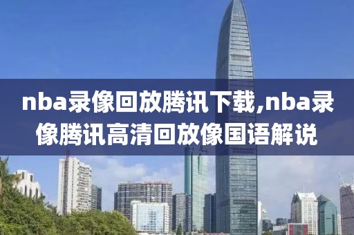 nba录像回放腾讯下载,nba录像腾讯高清回放像国语解说