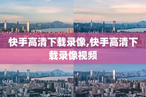 快手高清下载录像,快手高清下载录像视频