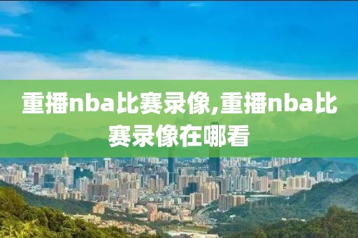 重播nba比赛录像,重播nba比赛录像在哪看