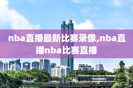nba直播最新比赛录像,nba直播nba比赛直播