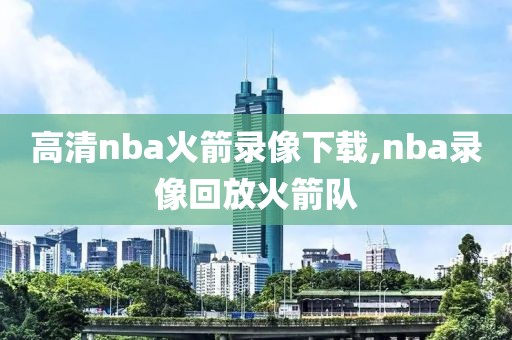 高清nba火箭录像下载,nba录像回放火箭队