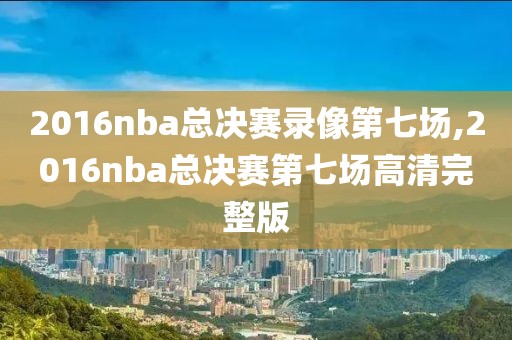 2016nba总决赛录像第七场,2016nba总决赛第七场高清完整版