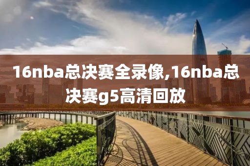 16nba总决赛全录像,16nba总决赛g5高清回放