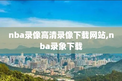 nba录像高清录像下载网站,nba录象下载