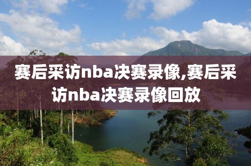 赛后采访nba决赛录像,赛后采访nba决赛录像回放