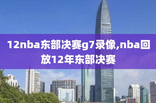 12nba东部决赛g7录像,nba回放12年东部决赛