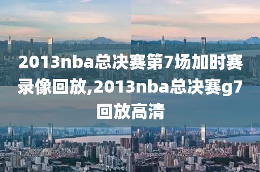 2013nba总决赛第7场加时赛录像回放,2013nba总决赛g7回放高清