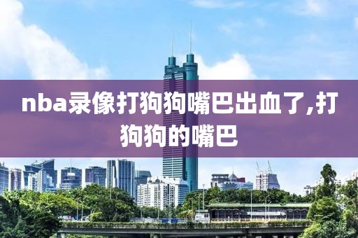 nba录像打狗狗嘴巴出血了,打狗狗的嘴巴