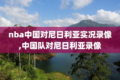 nba中国对尼日利亚实况录像,中国队对尼日利亚录像