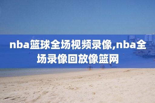 nba篮球全场视频录像,nba全场录像回放像篮网