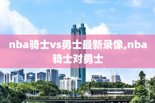 nba骑士vs勇士最新录像,nba骑士对勇士