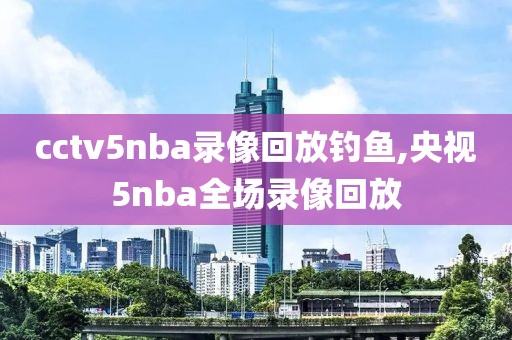 cctv5nba录像回放钓鱼,央视5nba全场录像回放