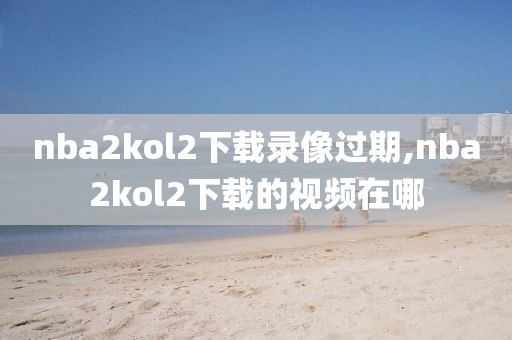 nba2kol2下载录像过期,nba2kol2下载的视频在哪
