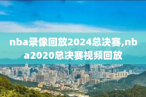 nba录像回放2024总决赛,nba2020总决赛视频回放