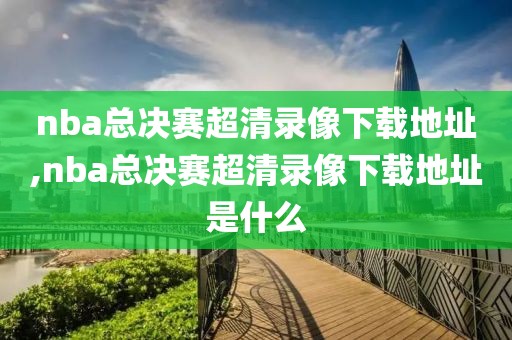 nba总决赛超清录像下载地址,nba总决赛超清录像下载地址是什么