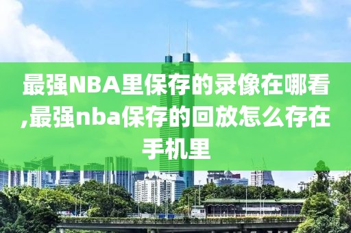 最强NBA里保存的录像在哪看,最强nba保存的回放怎么存在手机里