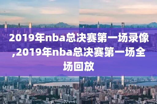2019年nba总决赛第一场录像,2019年nba总决赛第一场全场回放