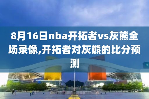 8月16日nba开拓者vs灰熊全场录像,开拓者对灰熊的比分预测
