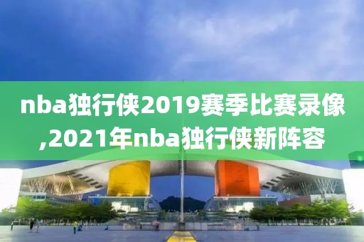nba独行侠2019赛季比赛录像,2021年nba独行侠新阵容