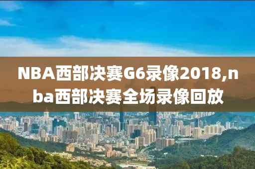 NBA西部决赛G6录像2018,nba西部决赛全场录像回放