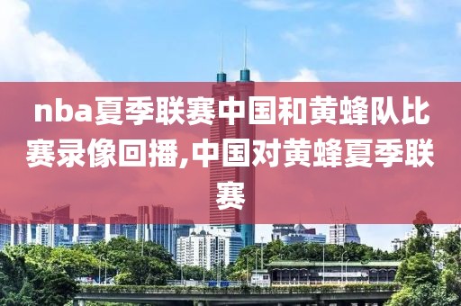 nba夏季联赛中国和黄蜂队比赛录像回播,中国对黄蜂夏季联赛