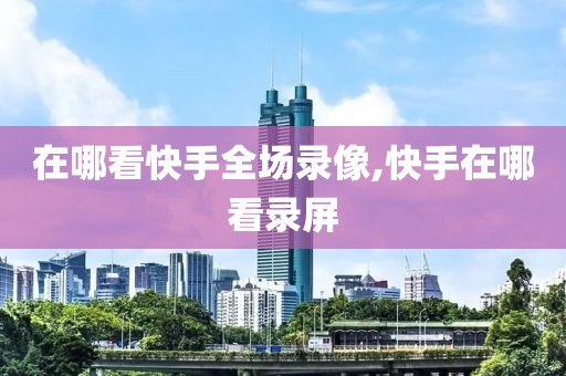 在哪看快手全场录像,快手在哪看录屏