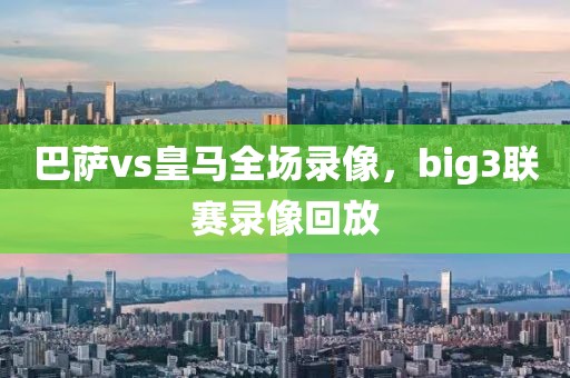 巴萨vs皇马全场录像，big3联赛录像回放