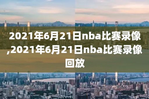 2021年6月21日nba比赛录像,2021年6月21日nba比赛录像回放