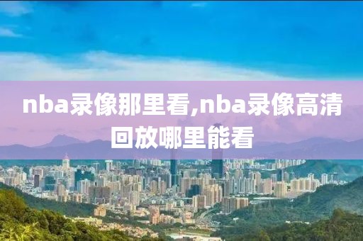 nba录像那里看,nba录像高清回放哪里能看