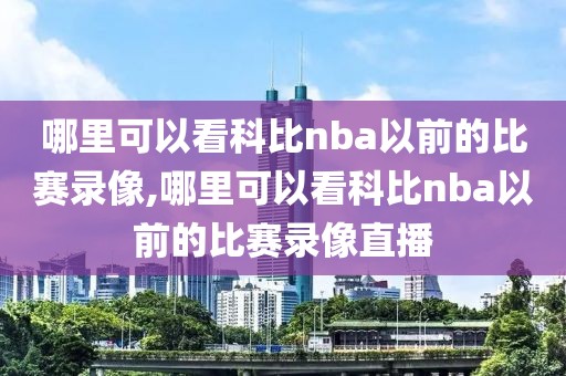 哪里可以看科比nba以前的比赛录像,哪里可以看科比nba以前的比赛录像直播