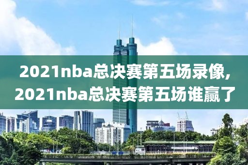 2021nba总决赛第五场录像,2021nba总决赛第五场谁赢了