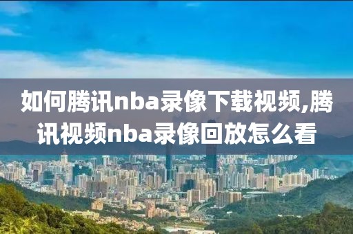 如何腾讯nba录像下载视频,腾讯视频nba录像回放怎么看