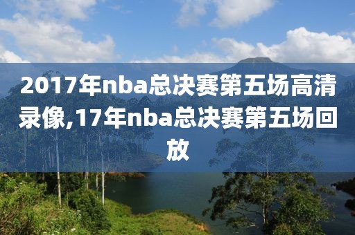 2017年nba总决赛第五场高清录像,17年nba总决赛第五场回放