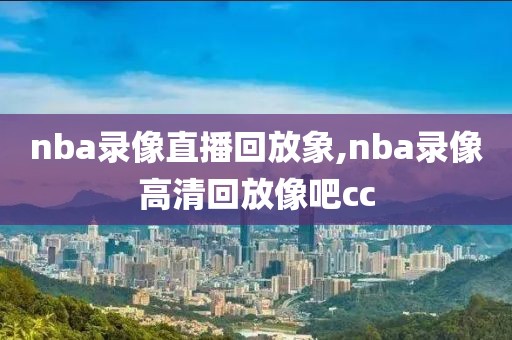 nba录像直播回放象,nba录像高清回放像吧cc