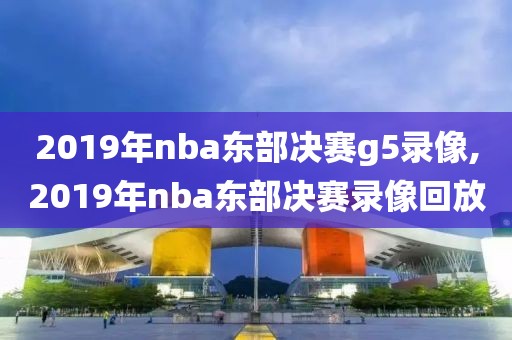 2019年nba东部决赛g5录像,2019年nba东部决赛录像回放