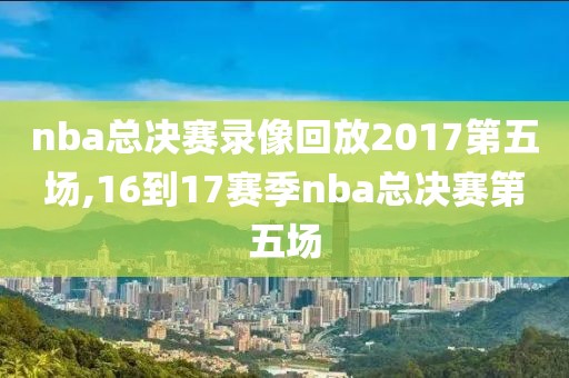 nba总决赛录像回放2017第五场,16到17赛季nba总决赛第五场